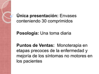 Única presentación: Envases
conteniendo 30 comprimidos
Posología: Una toma diaria
Puntos de Ventas: Monoterapia en
etapas precoces de la enfermedad y
mejoría de los síntomas no motores en
los pacientes
 