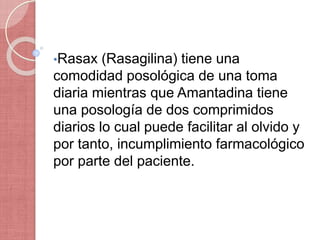 •Rasax (Rasagilina) tiene una
comodidad posológica de una toma
diaria mientras que Amantadina tiene
una posología de dos comprimidos
diarios lo cual puede facilitar al olvido y
por tanto, incumplimiento farmacológico
por parte del paciente.
 