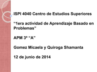 ISPI 4040 Centro de Estudios Superiores
“1era actividad de Aprendizaje Basado en
Problemas”
APM 3º “A”
Gomez Micaela y Quiroga Shamanta
12 de junio de 2014
 