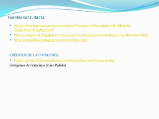 Fuentes consultadas:
 http://www.buenastareas.com/ensayos/Ventajas-y-Desventajas-Del-Metodo-
Tradicional/2659677.html
 http://marguit111.blogspot.com.es/2009/12/ventajas-y-desventajas-de-la-educacion.html
 http://actualidadpedagogica.com/estudios_abp/
CRÉDITOS DE LAS IMÁGENES:
 https://www.flickr.com/photos/70768379@N05/with/7094126263/
(imágenes de Francisco Javier Púlido)
 