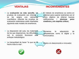 VENTAJAS INCONVENIENTES
 La evaluación es más sencilla, las
pruebas de evaluación son directas y
se les asigna una valoración
cuantitativa. Además las pruebas de
evaluación estándares están diseñadas
siguiendo este modelo de enseñanza.
 La disposición del aula, los materiales
de los que disponemos, las dificultades
con la conexión favorecen este
enfoque metodológico.
 La tranquilidad de hacer “lo que se ha
hecho toda la vida”.
 El método de enseñanza se centra en
entrenar para superar exámenes con el
único objetivo de obtener buenas
calificaciones ( alumnos poco
creativos y sin espíritu crítico).
 Obviamos la adquisición de
competencias como la digital y la
comunicativa.
 Miedo a lo desconocido e innovador.
 