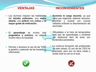 VENTAJAS INCONVENIENTES
 Los alumnos mejoran las habilidades
del estudio autónomo, una mente
abierta, una actitud más crítica y un
mayor grado de motivación.
 El aprendizaje es mucho más
pragmático y práctico, se adecua
mucho más a la sociedad.
 Permite y favorece el uso de las TICS,
la gestión y selección de las fuentes de
información.
 Aumenta la carga docente, ya que
tiene que organizar, elaborar recursos,
planificar y evaluar con nuevos
métodos evitando la desorientación del
alumnado.
 Dificultades a la hora de temporalizar
este tipo de aprendizajes y olvidarse
del tradicional libro de texto con
contenidos parcelados.
 La continua formación del profesorado
en este campo. El uso de las TICS ha
avanzado, pero aún se tiene miedo y
dudas ante su uso en el aula.
 