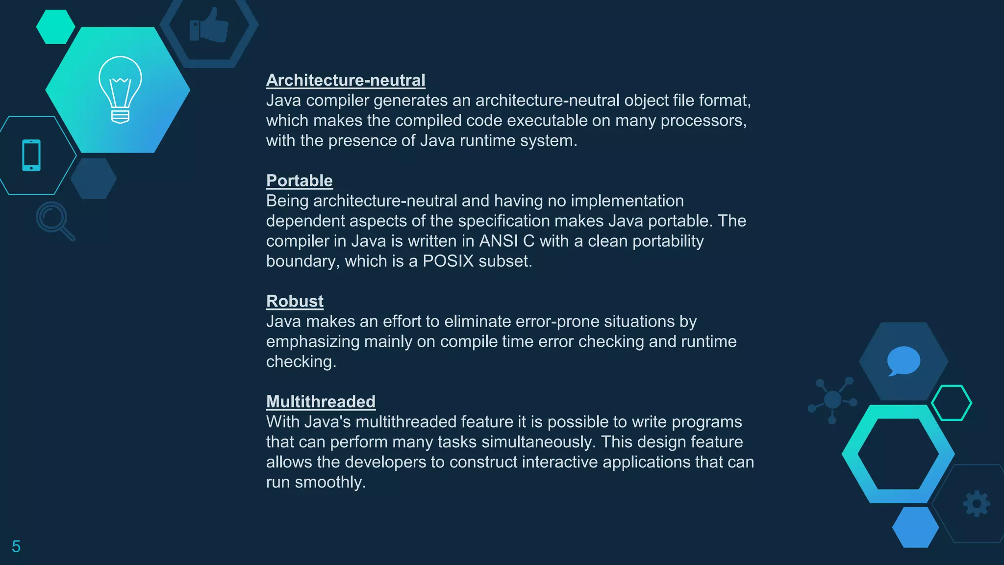 5
Architecture-neutral
Java compiler generates an architecture-neutral object file format,
which makes the compiled code executable on many processors,
with the presence of Java runtime system.
Portable
Being architecture-neutral and having no implementation
dependent aspects of the specification makes Java portable. The
compiler in Java is written in ANSI C with a clean portability
boundary, which is a POSIX subset.
Robust
Java makes an effort to eliminate error-prone situations by
emphasizing mainly on compile time error checking and runtime
checking.
Multithreaded
With Java's multithreaded feature it is possible to write programs
that can perform many tasks simultaneously. This design feature
allows the developers to construct interactive applications that can
run smoothly.
 