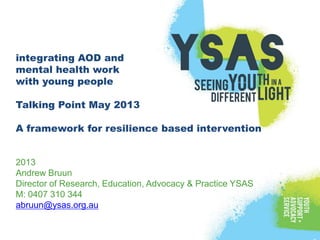 integrating AOD and
mental health work
with young people
Talking Point May 2013
A framework for resilience based intervention
2013
Andrew Bruun
Director of Research, Education, Advocacy & Practice YSAS
M: 0407 310 344
abruun@ysas.org.au
 