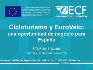 Cicloturismo y EuroVelo:
una oportunidad de negocio para
España
FITUR 2015, Madrid
Viernes 30 de Enero de 2015
ECF gratefully acknowledges financial support
from the European commission. Nevertheless
the sole responsibility of this presentation lies
with the author. The European Union is not
responsible for any use that may be made of
the information contained therein.
 