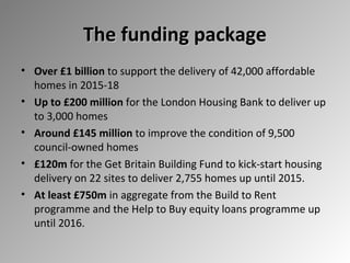 The funding package
• Over £1 billion to support the delivery of 42,000 affordable
homes in 2015-18
• Up to £200 million for the London Housing Bank to deliver up
to 3,000 homes
• Around £145 million to improve the condition of 9,500
council-owned homes
• £120m for the Get Britain Building Fund to kick-start housing
delivery on 22 sites to deliver 2,755 homes up until 2015.
• At least £750m in aggregate from the Build to Rent
programme and the Help to Buy equity loans programme up
until 2016.

 