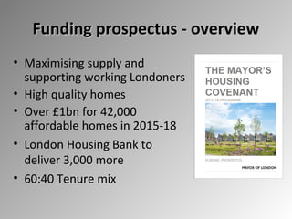 Funding prospectus - overview
• Maximising supply and
supporting working Londoners
• High quality homes
• Over £1bn for 42,000
affordable homes in 2015-18
• London Housing Bank to
deliver 3,000 more
• 60:40 Tenure mix

 