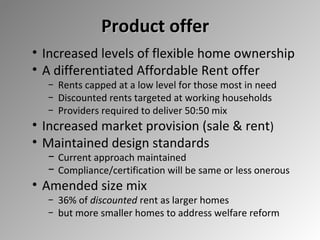 Product offer
• Increased levels of flexible home ownership
• A differentiated Affordable Rent offer
− Rents capped at a low level for those most in need
− Discounted rents targeted at working households
− Providers required to deliver 50:50 mix

• Increased market provision (sale & rent)
• Maintained design standards

− Current approach maintained
− Compliance/certification will be same or less onerous

• Amended size mix

− 36% of discounted rent as larger homes
− but more smaller homes to address welfare reform

 