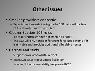 Other issues
• Smaller providers consortia

– Expectation those delivering under 100 units will partner
– GLA will ‘match-make’ providers

• Clearer Section 106 rules

– 100% RP controlled sites not treated as ‘s106’
– The GLA will only consider for grant for a s106 scheme if it
is unviable and provides additional affordable homes

• Carrots and sticks
– Support on environmental retrofit
– Increased asset management flexibility
– Non participants lose ability to operate RCGF

 
