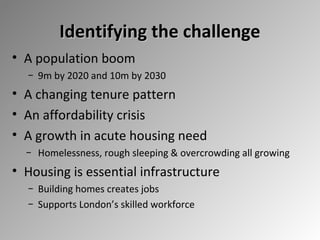 Identifying the challenge
• A population boom
− 9m by 2020 and 10m by 2030

• A changing tenure pattern
• An affordability crisis
• A growth in acute housing need
− Homelessness, rough sleeping & overcrowding all growing

• Housing is essential infrastructure
− Building homes creates jobs
− Supports London’s skilled workforce

 