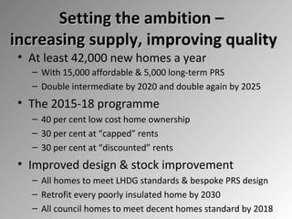 Setting the ambition –
increasing supply, improving quality
• At least 42,000 new homes a year

– With 15,000 affordable & 5,000 long-term PRS
– Double intermediate by 2020 and double again by 2025

• The 2015-18 programme
– 40 per cent low cost home ownership
– 30 per cent at “capped” rents
– 30 per cent at “discounted” rents

• Improved design & stock improvement
– All homes to meet LHDG standards & bespoke PRS design
– Retrofit every poorly insulated home by 2030
– All council homes to meet decent homes standard by 2018

 