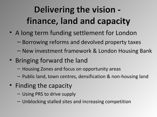 Delivering the vision finance, land and capacity
• A long term funding settlement for London
– Borrowing reforms and devolved property taxes
– New investment framework & London Housing Bank

• Bringing forward the land
– Housing Zones and focus on opportunity areas
– Public land, town centres, densification & non-housing land

• Finding the capacity
– Using PRS to drive supply
– Unblocking stalled sites and increasing competition

 