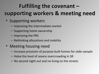 Fulfilling the covenant –
supporting workers & meeting need
• Supporting workers
–
–
–
–

Improving the intermediate market
Supporting home ownership
Improving the PRS
Rethinking allocations and mobility

• Meeting housing need
– Increase provision of purpose built homes for older people
– Halve the level of severe overcrowding in SR
– No second night out and no living on the streets

 
