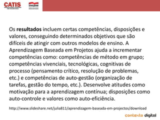 Os resultados incluem certas competências, disposições e
valores, conseguindo determinados objetivos que são
difíceis de atingir com outros modelos de ensino. A
Aprendizagem Baseada em Projetos ajuda a incrementar
competências como: competências de método em grupo;
competências vivenciais, tecnológicas, cognitivas de
processo (pensamento crítico, resolução de problemas,
etc.) e competências de auto-gestão (organização de
tarefas, gestão do tempo, etc.). Desenvolve atitudes como
motivação para a aprendizagem contínua; disposições como
auto-controle e valores como auto-eficiência.
http://www.slideshare.net/julia811/aprendizagem-baseada-em-projectos/download
 