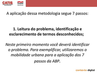 A aplicação dessa metodologia segue 7 passos:


    1. Leitura do problema, identificação e
  esclarecimento de termos desconhecidos;

Neste primeiro momento você deverá identificar
 o problema. Para exemplificar, utilizaremos o
  mobilidade urbana para a aplicação dos 7
                passos da ABP.
 