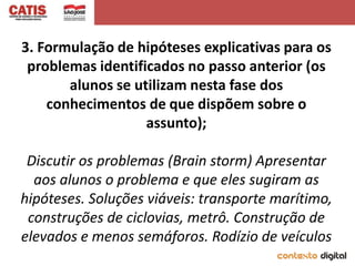 3. Formulação de hipóteses explicativas para os
 problemas identificados no passo anterior (os
       alunos se utilizam nesta fase dos
    conhecimentos de que dispõem sobre o
                   assunto);

 Discutir os problemas (Brain storm) Apresentar
  aos alunos o problema e que eles sugiram as
hipóteses. Soluções viáveis: transporte marítimo,
 construções de ciclovias, metrô. Construção de
elevados e menos semáforos. Rodízio de veículos
 
