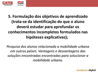 5. Formulação dos objetivos de aprendizado
  (trata-se da identificação do que o aluno
     deverá estudar para aprofundar os
conhecimentos incompletos formulados nas
           hipóteses explicativas);

Pesquisa dos alunos relacionada a mobilidade urbana
   em outros países. Vantagens e desvantagens das
 soluções encontradas encontradas para solucionar a
                 mobilidade urbana.
 