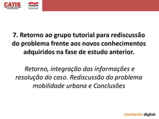 7. Retorno ao grupo tutorial para rediscussão
do problema frente aos novos conhecimentos
    adquiridos na fase de estudo anterior.

    Retorno, integração das informações e
 resolução do caso. Rediscussão do problema
       mobilidade urbana e Conclusões
 