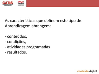 As características que definem este tipo de
Aprendizagem abrangem:

- conteúdos,
- condições,
- atividades programadas
- resultados.
 