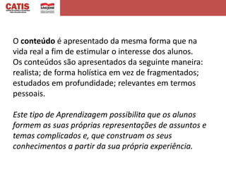 O conteúdo é apresentado da mesma forma que na
vida real a fim de estimular o interesse dos alunos.
Os conteúdos são apresentados da seguinte maneira:
realista; de forma holística em vez de fragmentados;
estudados em profundidade; relevantes em termos
pessoais.

Este tipo de Aprendizagem possibilita que os alunos
formem as suas próprias representações de assuntos e
temas complicados e, que construam os seus
conhecimentos a partir da sua própria experiência.
 