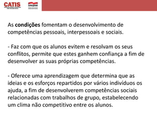As condições fomentam o desenvolvimento de
competências pessoais, interpessoais e sociais.

- Faz com que os alunos evitem e resolvam os seus
conflitos, permite que estes ganhem confiança a fim de
desenvolver as suas próprias competências.

- Oferece uma aprendizagem que determina que as
ideias e os esforços repartidos por vários indivíduos os
ajuda, a fim de desenvolverem competências sociais
relacionadas com trabalhos de grupo, estabelecendo
um clima não competitivo entre os alunos.
 