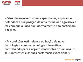 - Estes desenvolvem novas capacidades, explicam e
defendem a sua posição de uma forma não agressiva e
faz com que alunos que, normalmente não participam,
o façam.


- As condições estimulam a utilização de novas
tecnologias, como a tecnologia informática,
contribuindo para alargar os horizontes dos alunos, os
seus interesses e as suas preferências vocacionais.
 