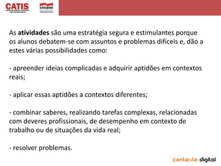 As atividades são uma estratégia segura e estimulantes porque
os alunos debatem-se com assuntos e problemas difíceis e, dão a
estes várias possibilidades como:

- apreender ideias complicadas e adquirir aptidões em contextos
reais;

- aplicar essas aptidões a contextos diferentes;

- combinar saberes, realizando tarefas complexas, relacionadas
com deveres profissionais, de desempenho em contexto de
trabalho ou de situações da vida real;

- resolver problemas.
 