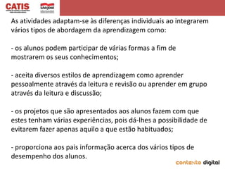 As atividades adaptam-se às diferenças individuais ao integrarem
vários tipos de abordagem da aprendizagem como:

- os alunos podem participar de várias formas a fim de
mostrarem os seus conhecimentos;

- aceita diversos estilos de aprendizagem como aprender
pessoalmente através da leitura e revisão ou aprender em grupo
através da leitura e discussão;

- os projetos que são apresentados aos alunos fazem com que
estes tenham várias experiências, pois dá-lhes a possibilidade de
evitarem fazer apenas aquilo a que estão habituados;

- proporciona aos pais informação acerca dos vários tipos de
desempenho dos alunos.
 