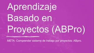 Aprendizaje
Basado en
Proyectos (ABPro)
META: Comprender sistema de trabajo por proyectos: ABpro.
 