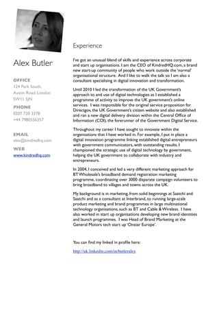 Experience

                      I’ve got an unusual blend of skills and experience across corporate
Alex Butler           and start up organisations. I am the CEO of KindredHQ.com, a brand
                      new start-up community of people who work outside the ‘normal’
                      organisational structure. And I like to walk the talk so I am also a
OFFICE                consultant specialising in digital innovation and transformation.
124 Park South,
                      Until 2010 I led the transformation of the UK Government’s
Austin Road, London   approach to and use of digital technologies as I established a
SW11 5JN              programme of activity to improve the UK government’s online
                      services. I was responsible for the original service proposition for
PHONE
                      Directgov, the UK Government’s citizen website and also established
0207 720 3378         and ran a new digital delivery division within the Central Ofﬁce of
+44 7980556357        Information (COI), the forerunner of the Government Digital Service.

                      Throughout my career I have sought to innovate within the
EMAIL                 organisations that I have worked in. For example, I put in place a
alex@kindredhq.com    digital innovation programme linking established digital entrepreneurs
                      with government communicators, with outstanding results. I
WEB                   championed the strategic use of digital technology by government,
www.kindredhq.com     helping the UK government to collaborate with industry and
                      entrepreneurs.

                      In 2004, I conceived and led a very different marketing approach for
                      BT Wholesale’s broadband demand registration marketing
                      programme, coordinating over 3000 disparate campaign volunteers to
                      bring broadband to villages and towns across the UK.

                      My background is in marketing, from solid beginnings at Saatchi and
                      Saatchi and as a consultant at Interbrand, to running large-scale
                      product marketing and brand programmes in large multinational
                      technology organisations, such as BT and Cable & Wireless. I have
                      also worked in start up organisations developing new brand identities
                      and launch programmes. I was Head of Brand Marketing at the
                      General Motors tech start up ‘Onstar Europe’.



                      You can ﬁnd my linked in proﬁle here:

                      http://uk.linkedin.com/in/butleralex
 