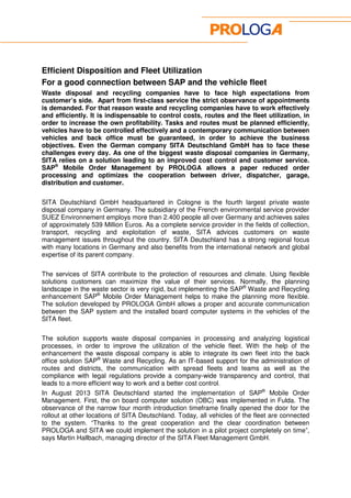 Efficient Disposition and Fleet Utilization 
For a good connection between SAP and the vehicle fleet 
Waste disposal and recycling companies have to face high expectations from 
customer’s side. Apart from first-class service the strict observance of appointments 
is demanded. For that reason waste and recycling companies have to work effectively 
and efficiently. It is indispensable to control costs, routes and the fleet utilization, in 
order to increase the own profitability. Tasks and routes must be planned efficiently, 
vehicles have to be controlled effectively and a contemporary communication between 
vehicles and back office must be guaranteed, in order to achieve the business 
objectives. Even the German company SITA Deutschland GmbH has to face these 
challenges every day. As one of the biggest waste disposal companies in Germany, 
SITA relies on a solution leading to an improved cost control and customer service. 
SAP® Mobile Order Management by PROLOGA allows a paper reduced order 
processing and optimizes the cooperation between driver, dispatcher, garage, 
distribution and customer. 
SITA Deutschland GmbH headquartered in Cologne is the fourth largest private waste 
disposal company in Germany. The subsidiary of the French environmental service provider 
SUEZ Environnement employs more than 2.400 people all over Germany and achieves sales 
of approximately 539 Million Euros. As a complete service provider in the fields of collection, 
transport, recycling and exploitation of waste, SITA advices customers on waste 
management issues throughout the country. SITA Deutschland has a strong regional focus 
with many locations in Germany and also benefits from the international network and global 
expertise of its parent company. 
The services of SITA contribute to the protection of resources and climate. Using flexible 
solutions customers can maximize the value of their services. Normally, the planning 
landscape in the waste sector is very rigid, but implementing the SAP® Waste and Recycling 
enhancement SAP® Mobile Order Management helps to make the planning more flexible. 
The solution developed by PROLOGA GmbH allows a proper and accurate communication 
between the SAP system and the installed board computer systems in the vehicles of the 
SITA fleet. 
The solution supports waste disposal companies in processing and analyzing logistical 
processes, in order to improve the utilization of the vehicle fleet. With the help of the 
enhancement the waste disposal company is able to integrate its own fleet into the back 
office solution SAP® Waste and Recycling. As an IT-based support for the administration of 
routes and districts, the communication with spread fleets and teams as well as the 
compliance with legal regulations provide a company-wide transparency and control, that 
leads to a more efficient way to work and a better cost control. 
In August 2013 SITA Deutschland started the implementation of SAP® Mobile Order 
Management. First, the on board computer solution (OBC) was implemented in Fulda. The 
observance of the narrow four month introduction timeframe finally opened the door for the 
rollout at other locations of SITA Deutschland. Today, all vehicles of the fleet are connected 
to the system. “Thanks to the great cooperation and the clear coordination between 
PROLOGA and SITA we could implement the solution in a pilot project completely on time”, 
says Martin Hallbach, managing director of the SITA Fleet Management GmbH. 
 