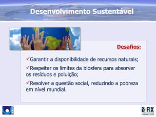 Desenvolvimento Sustentável




                                       Desafios:

Garantir a disponibilidade de recursos naturais;
Respeitar os limites da biosfera para absorver
os resíduos e poluição;
Resolver a questão social, reduzindo a pobreza
em nível mundial.
 