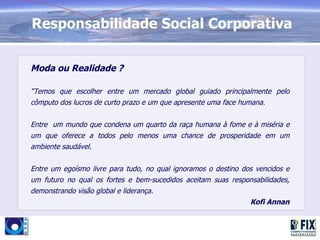 Responsabilidade Social Corporativa


Moda ou Realidade ?

“Temos que escolher entre um mercado global guiado principalmente pelo
cômputo dos lucros de curto prazo e um que apresente uma face humana.


Entre um mundo que condena um quarto da raça humana à fome e à miséria e
um que oferece a todos pelo menos uma chance de prosperidade em um
ambiente saudável.


Entre um egoísmo livre para tudo, no qual ignoramos o destino dos vencidos e
um futuro no qual os fortes e bem-sucedidos aceitam suas responsabilidades,
demonstrando visão global e liderança.
                                                                Kofi Annan
 