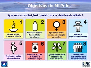 Objetivos do Milênio

  Qual será a contribuição do projeto para os objetivos do milênio ?




                   Educação básica     Igualdade entre
 Acabar com a       de qualidade     sexos e valorização       Reduzir a
fome e a miséria      para todos          da mulher        mortalidade infantil




                   Combate a AIDS,   Qualidade de vida        Todo mundo
Melhorar a saúde      a malária e      e respeito ao        trabalhando pelo
 das gestantes      outras doenças    meio ambiente         desenvolvimento
 