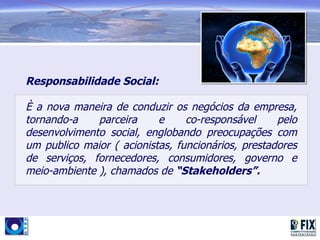 Responsabilidade Social:

È a nova maneira de conduzir os negócios da empresa,
tornando-a    parceira     e     co-responsável     pelo
desenvolvimento social, englobando preocupações com
um publico maior ( acionistas, funcionários, prestadores
de serviços, fornecedores, consumidores, governo e
meio-ambiente ), chamados de “Stakeholders”.
 
