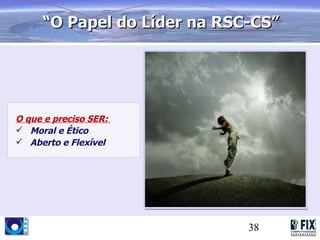 “O Papel do Líder na RSC-CS”




O que e preciso SER:
 Moral e Ético
 Aberto e Flexível




                             38
 