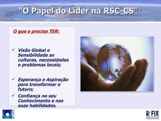 “O Papel do Líder na RSC-CS”

O que e preciso TER:



 Visão Global e
  Sensibilidade as
  culturas, necessidades
  e problemas locais;


 Esperança e Aspiração
  para transformar o
  futuro;
 Confiança no seu
  Conhecimento e nas
  suas habilidades.
 