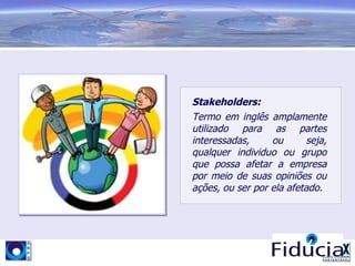 Stakeholders:
Termo em inglês amplamente
utilizado para as partes
interessadas,     ou       seja,
qualquer individuo ou grupo
que possa afetar a empresa
por meio de suas opiniões ou
ações, ou ser por ela afetado.
 