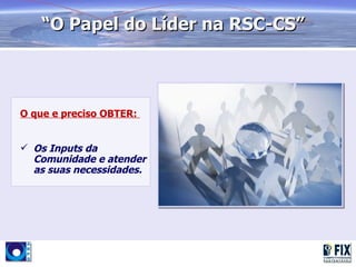 “O Papel do Líder na RSC-CS”



O que e preciso OBTER:


 Os Inputs da
  Comunidade e atender
  as suas necessidades.
 