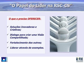 “O Papel do Líder na RSC-CS”

 O que e preciso OFERECER:


 Soluções Inovadoras e
  Criativas;

 Dialogo para criar uma Visão
  Compartilhada;

 Fortalecimento dos outros;

 Liderar através de exemplos.
 