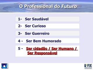 O Professional do Futuro

1- Ser Saudável
2- Ser Curioso

3- Ser Guerreiro

4 - Ser Bem Humorado

5 - Ser cidadão / Ser Humano /
     Ser Responsável
 