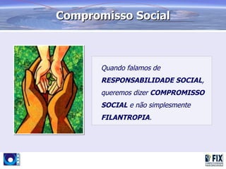 Compromisso Social



       Quando falamos de
       RESPONSABILIDADE SOCIAL,
       queremos dizer COMPROMISSO
       SOCIAL e não simplesmente
       FILANTROPIA.
 