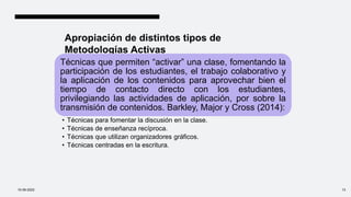 Apropiación de distintos tipos de
Metodologías Activas
Técnicas que permiten “activar” una clase, fomentando la
participación de los estudiantes, el trabajo colaborativo y
la aplicación de los contenidos para aprovechar bien el
tiempo de contacto directo con los estudiantes,
privilegiando las actividades de aplicación, por sobre la
transmisión de contenidos. Barkley, Major y Cross (2014):
• Técnicas para fomentar la discusión en la clase.
• Técnicas de enseñanza recíproca.
• Técnicas que utilizan organizadores gráficos.
• Técnicas centradas en la escritura.
10-09-2022 13
 