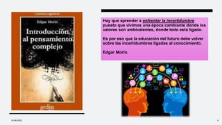 Hay que aprender a enfrentar la incertidumbre
puesto que vivimos una época cambiante donde los
valores son ambivalentes, donde todo está ligado.
Es por eso que la educación del futuro debe volver
sobre las incertidumbres ligadas al conocimiento.
Edgar Morín.
10-09-2022 4
 