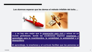 Los alumnos esperan que les demos el método infalible del éxito….
… y no hay otro mejor que la preparación para vivir y actuar en un
mundo globalizado, donde las condiciones imponen enseñanza y
aprendizaje para la incertidumbre, la variabilidad, la ambigüedad y el
desequilibrio
El aprendizaje, la enseñanza y el currículo facilitan que las personas se
desempeñen y se las entiendan con la sociedad de la globalización.
10-09-2022 6
 