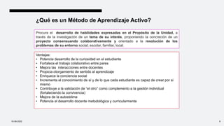 ¿Qué es un Método de Aprendizaje Activo?
Procura el desarrollo de habilidades expresadas en el Propósito de la Unidad, a
través de la investigación de un tema de su interés, proponiendo la concreción de un
proyecto consensuando colaborativamente y orientado a la resolución de los
problemas de su entorno social; escolar, familiar, local.
Ventajas:
• Potencia desarrollo de la curiosidad en el estudiante
• Fortalece el trabajo colaborativo entre pares
• Mejora las interacciones entre docentes
• Propicia otorgamiento de sentido al aprendizaje
• Enriquece la conciencia social
• Incrementa el conocimiento de sí y de lo que cada estudiante es capaz de crear por si
mismo
• Contribuye a la validación de “el otro” como complemento a la gestión individual
(fortaleciendo la convivencia)
• Mejora de la autoestima
• Potencia el desarrollo docente metodológica y curricularmente
10-09-2022 9
 