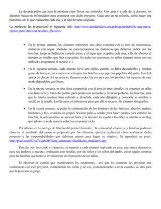 La docente pidió que para la próxima clase lleven sus netbooks. Con guía y ayuda de la docente, los
alumnos buscaron información para comenzar con dicho proyecto. Cada uno en su netbook, debía hacer una
planillita con lo que realizarían cada día, y el tipo de tarea asignada.
La profesora les proporcionó el siguiente link: http://www.dondereciclo.org.ar/blog/ecoladrillos-una-nueva-
opcion-para-reutilizar-residuos-plasticos/
• En la primer semana, los alumnos realizaron una clase conjunta con el área de matemática,
midieron con sogas (medidas no convencionales) las distancias que deberían cubrir con las
botellas, luego se dedicaron a medir éstas, y el lugar que ocuparía cada una, a fin de obtener el
número de botellas que iban a necesitar. En todas las ocasiones, los niños tomaron notas con sus
netbooks, respetando el modelo 1:1.
• En la segunda semana, cada alumno llevó una rejilla, guantes de látex descartables y muchas
ganas de trabajar, para comenzar a limpiar las botellas y recoger los papelitos del patio. Con LA
ayuda de chicos del secundario, llenaron todos los envases con los residuos los taparon, de este
modo dejándolos casi listos.
• En la tercera semana, en una clase compartida con el área de artes visuales, se organizó un taller
con familiares y niños del jardín, para pintar con aerosoles y diversas pinturas, las botellas, para
que la huerta quedase bien colorida y divertida, cada uno dibujaría y colocaría su nombre o
inicial en la botella. Las llevaron al laboratorio para que allí se secaran. Se tomaron fotografías.
• En la cuarta semana, se pidió la colaboración de los hombres de las familias, abuelos, padres,
hermanos y tíos, reunidos en grupos llevaron palas y azadas para hacer pocitos para enterrar las
botellas. A continuación, se sacaron fotos y la docente les ayudó a los niños a subirlas a un blog
que administran de manera colectiva en primer ciclo.
Por último, en la entrega de libretas del primer trimestre, la comunidad educativa y familias pudieron
observar el resultado del proyecto propuesto por los alumnos, quienes explicaron cómo realizaron dicho
proyecto y las responsabilidades que debieron asumir para lograr su objetivo. Se reprodujo un prezi:
http://prezi.com/01rm7wqh6t8b/?utm_campaign=share&utm_medium=copy
Para dar por finalizado el proyecto, se repartió a cada alumno implicado en éste, una estaca decorativa
para sus jardines o macetas, realizados con botellas, por las seños y los niños del jardín, como regalo sorpresa
para las familias que tanto se involucraron en el proyecto de sus niños.
El objetivo en común que manifestaron los estudiantes, era que los alumnos del próximo año
continuaran con este proyecto, manteniendo las vallas y tal vez, comunicándoles a otras escuelas su idea para
que la pusiesen en juego.
 