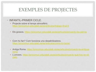 EXEMPLES DE PROJECTES
• INFANTIL-PRIMER CICLE.
• Projecte sobre el temps atmosfèric.
https://procomun.educalab.es/es/articulos/trabajo-final-5
• Els gossos. https://procomun.educalab.es/es/articulos/proyecto-los-perros
• Com ho fan? Com funciona una desalinitzadora.
https://procomun.educalab.es/es/articulos/como-lo-hacen
• Antiga Roma. https://procomun.educalab.es/es/articulos/proyecto-la-antigua-
roma
• L’univers. https://procomun.educalab.es/es/articulos/proyecto-que-hay-en-el-
cielo
 