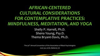 AFRICAN-CENTERED
CULTURAL CONSIDERATIONS
FOR CONTEMPLATIVE PRACTICES:
MINDFULNESS, MEDITATION, AND YOGA
Shelly P. Harrell, Ph.D.
Shena Young, Psy.D.
Thema Bryant-Davis, Ph.D.
The 50th Annual Convention of the Association of Black Psychologists
June 30, 2018, Oakland, CA
 