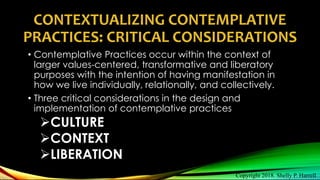 CONTEXTUALIZING CONTEMPLATIVE
PRACTICES: CRITICAL CONSIDERATIONS
• Contemplative Practices occur within the context of
larger values-centered, transformative and liberatory
purposes with the intention of having manifestation in
how we live individually, relationally, and collectively.
• Three critical considerations in the design and
implementation of contemplative practices
CULTURE
CONTEXT
LIBERATION
Copyright 2018. Shelly P. Harrell
 